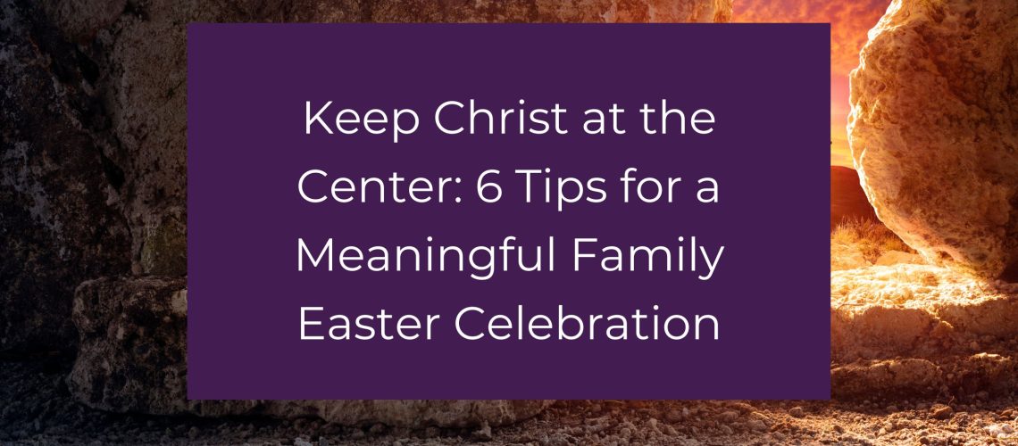 Keep Christ at the Center: 6 Tips for a Meaningful Family Easter Celebration