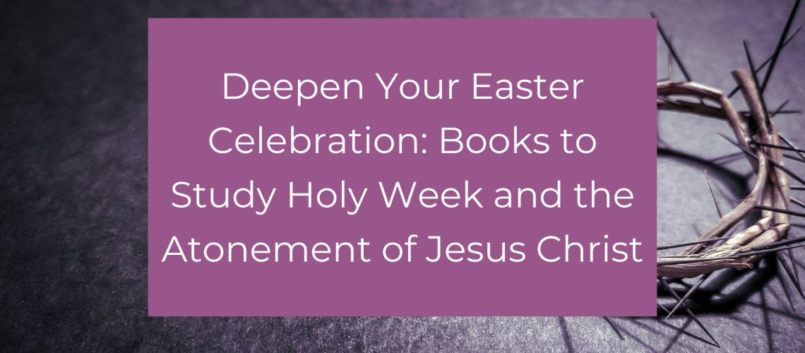 Deepen Your Easter Celebration: Books to Study Holy Week and the Atonement of Jesus Christ