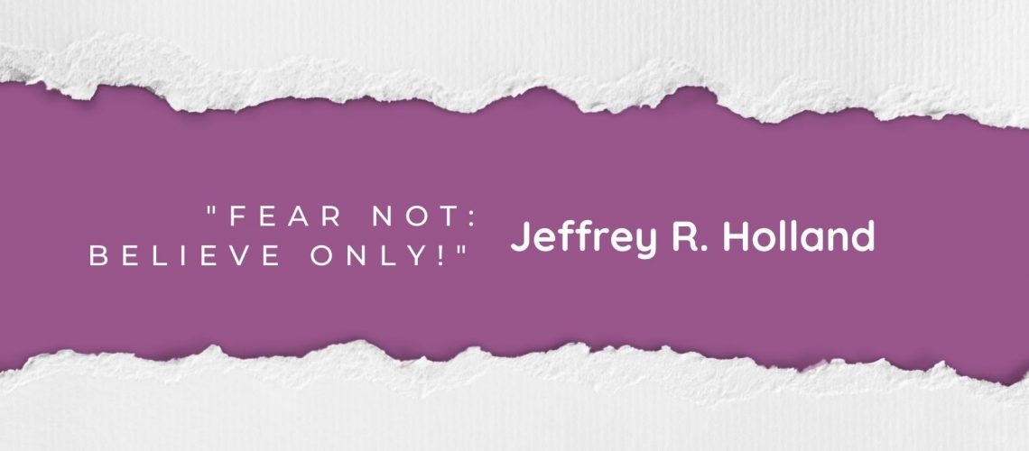 Fear Not Believe only Jeffrey R Holland April 2022 blog